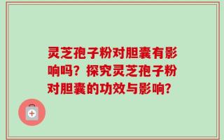 灵芝孢子粉对胆囊有影响吗？探究灵芝孢子粉对胆囊的功效与影响？