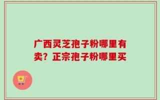 广西灵芝孢子粉哪里有卖？正宗孢子粉哪里买