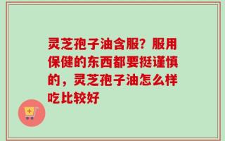 灵芝孢子油含服？服用保健的东西都要挺谨慎的，灵芝孢子油怎么样吃比较好