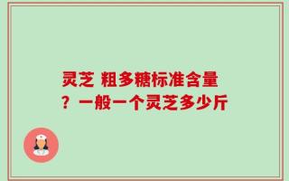 灵芝 粗多糖标准含量？一般一个灵芝多少斤
