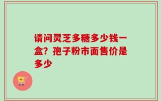 请问灵芝多糖多少钱一盒？孢子粉市面售价是多少