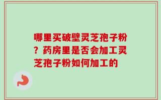 哪里买破壁灵芝孢子粉？药房里是否会加工灵芝孢子粉如何加工的