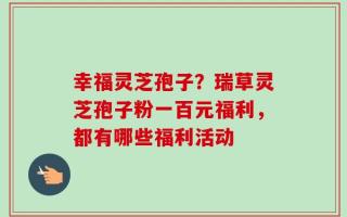 幸福灵芝孢子？瑞草灵芝孢子粉一百元福利，都有哪些福利活动