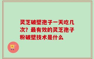 灵芝破壁孢子一天吃几次？最有效的灵芝孢子粉破壁技术是什么