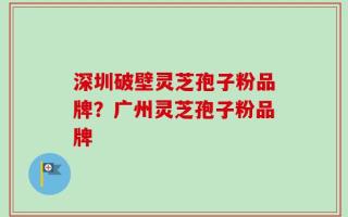 深圳破壁灵芝孢子粉品牌？广州灵芝孢子粉品牌