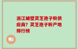 浙江破壁灵芝孢子粉供应商？灵芝孢子粉产地排行榜