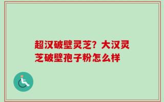 超汉破壁灵芝？大汉灵芝破壁孢子粉怎么样