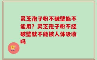 灵芝孢子粉不破壁能不能用？灵芝孢子粉不经破壁就不能被人体吸收吗