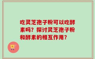 吃灵芝孢子粉可以吃酵素吗？探讨灵芝孢子粉和酵素的相互作用？