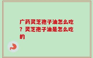 广药灵芝孢子油怎么吃？灵芝孢子油是怎么吃的