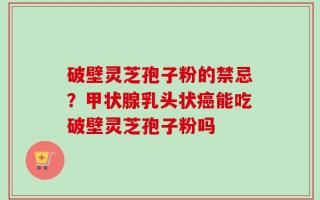 破壁灵芝孢子粉的禁忌？甲状腺乳头状癌能吃破壁灵芝孢子粉吗