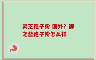 灵芝孢子粉 国外？御之蓝孢子粉怎么样