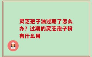 灵芝孢子油过期了怎么办？过期的灵芝孢子粉有什么用