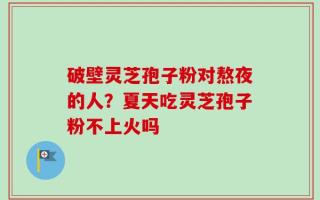 破壁灵芝孢子粉对熬夜的人？夏天吃灵芝孢子粉不上火吗