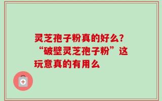 灵芝孢子粉真的好么？“破壁灵芝孢子粉”这玩意真的有用么