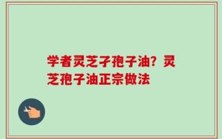 学者灵芝孑孢子油？灵芝孢子油正宗做法