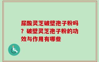 尿酸灵芝破壁孢子粉吗？破壁灵芝孢子粉的功效与作用有哪些
