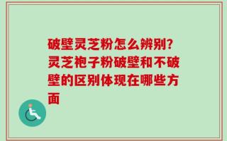 破壁灵芝粉怎么辨别？灵芝袍子粉破壁和不破壁的区别体现在哪些方面