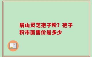 眉山灵芝孢子粉？孢子粉市面售价是多少