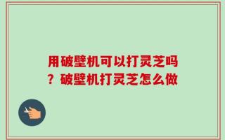 用破壁机可以打灵芝吗？破壁机打灵芝怎么做
