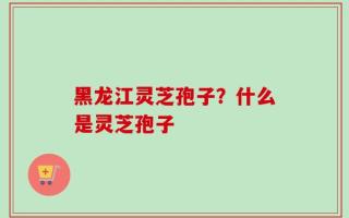 黑龙江灵芝孢子？什么是灵芝孢子