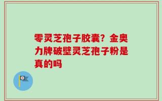零灵芝孢子胶囊？金奥力牌破壁灵芝孢子粉是真的吗