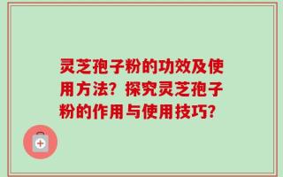 灵芝孢子粉的功效及使用方法？探究灵芝孢子粉的作用与使用技巧？