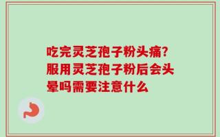 吃完灵芝孢子粉头痛？服用灵芝孢子粉后会头晕吗需要注意什么