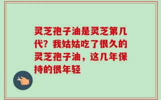 灵芝孢子油是灵芝第几代？我姑姑吃了很久的灵芝孢子油，这几年保持的很年轻