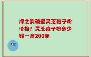 绿之韵破壁灵芝孢子粉价格？灵芝孢子粉多少钱一盒200克