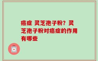 癌症 灵芝孢子粉？灵芝孢子粉对癌症的作用有哪些