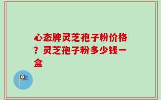 心态牌灵芝孢子粉价格？灵芝孢子粉多少钱一盒