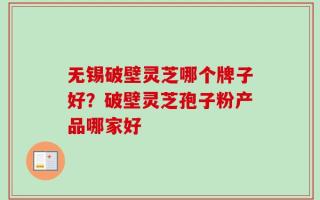 无锡破壁灵芝哪个牌子好？破壁灵芝孢子粉产品哪家好