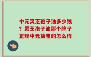 中元灵芝孢子油多少钱？灵芝孢子油那个牌子正规中元益宝的怎么样