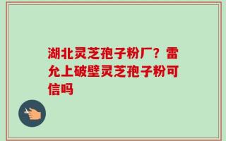 湖北灵芝孢子粉厂？雷允上破壁灵芝孢子粉可信吗