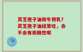 灵芝孢子油和牛初乳？灵芝孢子油经常吃，会不会有依赖性呢
