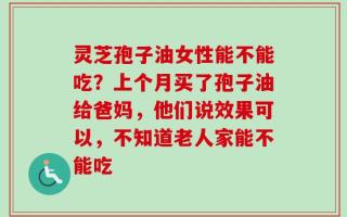灵芝孢子油女性能不能吃？上个月买了孢子油给爸妈，他们说效果可以，不知道老人家能不能吃