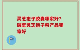 灵芝孢子胶囊哪家好？破壁灵芝孢子粉产品哪家好