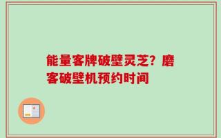 能量客牌破壁灵芝？磨客破壁机预约时间