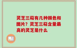 灵芝三萜有几种颜色和图片？灵芝三萜含量最高的灵芝是什么