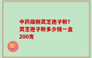 中药级别灵芝孢子粉？灵芝孢子粉多少钱一盒200克