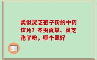 类似灵芝孢子粉的中药饮片？冬虫夏草、灵芝孢子粉，哪个更好