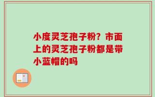 小度灵芝孢子粉？市面上的灵芝孢子粉都是带小蓝帽的吗