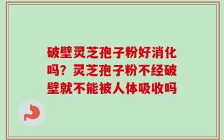 破壁灵芝孢子粉好消化吗？灵芝孢子粉不经破壁就不能被人体吸收吗