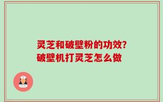 灵芝和破壁粉的功效？破壁机打灵芝怎么做