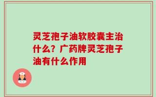 灵芝孢子油软胶囊主治什么？广药牌灵芝孢子油有什么作用