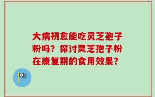 大病初愈能吃灵芝孢子粉吗？探讨灵芝孢子粉在康复期的食用效果？