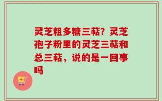 灵芝粗多糖三萜？灵芝孢子粉里的灵芝三萜和总三萜，说的是一回事吗