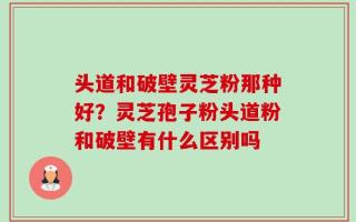 头道和破壁灵芝粉那种好？灵芝孢子粉头道粉和破壁有什么区别吗