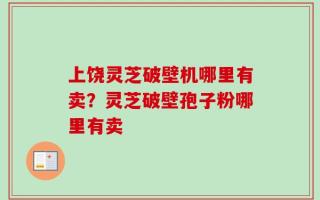 上饶灵芝破壁机哪里有卖？灵芝破壁孢子粉哪里有卖